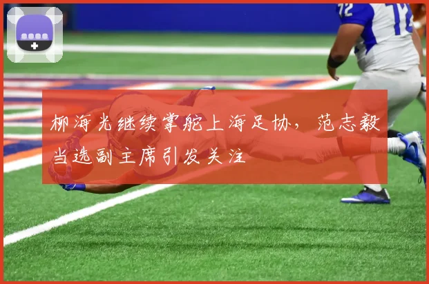 柳海光继续掌舵上海足协，范志毅当选副主席引发关注