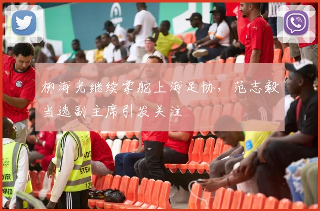 柳海光继续掌舵上海足协，范志毅当选副主席引发关注