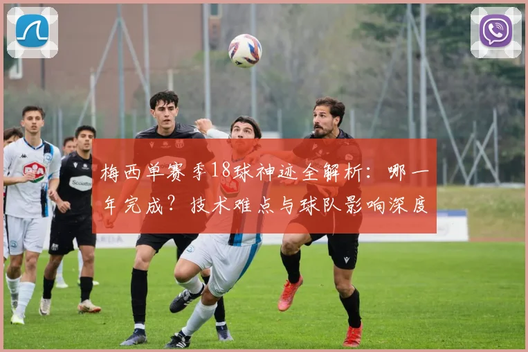 梅西单赛季18球神迹全解析：哪一年完成？技术难点与球队影响深度分析