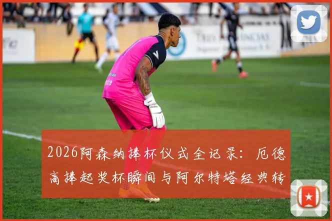 2026阿森纳捧杯仪式全记录：厄德高捧起奖杯瞬间与阿尔特塔经典转圈庆祝高清回放，附更衣室狂欢现场