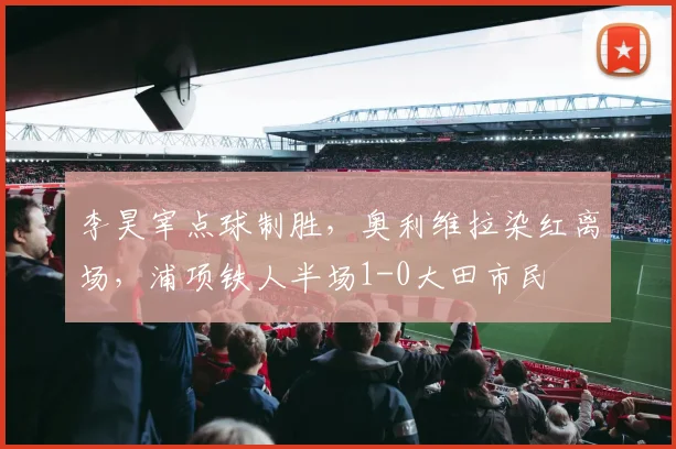 李昊宰点球制胜，奥利维拉染红离场，浦项铁人半场1-0大田市民